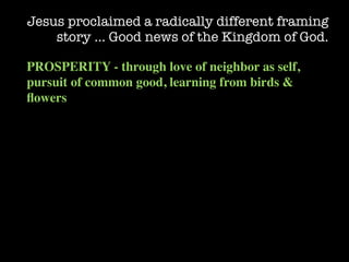 Jesus proclaimed a radically different framing
    story … Good news of the Kingdom of God.

PROSPERITY - through love of neighbor as self,
pursuit of common good, learning from birds &
ﬂowers
 
