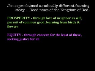 Jesus proclaimed a radically different framing
    story … Good news of the Kingdom of God.

PROSPERITY - through love of neighbor as self,
pursuit of common good, learning from birds &
ﬂowers

EQUITY - through concern for the least of these,
seeking justice for all
 