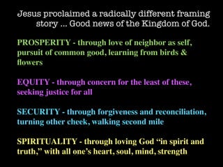 Jesus proclaimed a radically different framing
    story … Good news of the Kingdom of God.

PROSPERITY - through love of neighbor as self,
pursuit of common good, learning from birds &
ﬂowers

EQUITY - through concern for the least of these,
seeking justice for all

SECURITY - through forgiveness and reconciliation,
turning other cheek, walking second mile

SPIRITUALITY - through loving God “in spirit and
truth,” with all one’s heart, soul, mind, strength
 