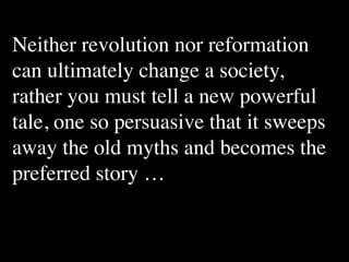 Neither revolution nor reformation
can ultimately change a society,
rather you must tell a new powerful
tale, one so persuasive that it sweeps
away the old myths and becomes the
preferred story …
 