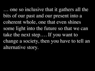 … one so inclusive that it gathers all the
bits of our past and our present into a
coherent whole, one that even shines
some light into the future so that we can
take the next step…. If you want to
change a society, then you have to tell an
alternative story.
 