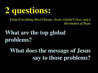 2 questions:                         Conventional View                   Emerging View


 From Everything Must Change: Jesus, Global Crises, and a
                 The Human
                 Situation: What
                                 God created the world as perfect,
                                 but because our primal
                 is the story that
                 we find
                                 ancestors, Adam and Eve, did
                                 not maintain the absolute
                                                                         God created the world as good, but
                                                                         human beings – as individuals, and as
                                                                         groups – have rebelled against God and
                                                                         filled the world with evil and injustice
                 ourselves in?
                                     Revolution of Hope
                                 perfection demanded by God,
                                 God has irrevocably determined
                                 that the entire universe and all it
                                 contains will be destroyed, and
                                                                         like a terrible disease. God wants to save
                                                                         humanity and heal it from its sickness,
                                                                         but humanity is hopelessly lost and
                                                                         confused, like sheep without a shepherd,
                                 the souls of all human beings –         wandering farther and farther into
                                 except for those specifically           lostness and danger. Left to themselves,
                                 exempted – will be forever              human beings will spiral downward in
                                 punished for their imperfection         sickness and evil.
                                 in hell.1




What are the top global
                 Basic           Since everyone is doomed to             Since the human race is in such desperate
                 Questions: What hell, Jesus seeks to answer these       trouble, Jesus seeks to answer this
                 questions did   questions: how can individuals          question: what must be done about the
                 Jesus come to   be saved from eternal                   mess we’re in? The mess refers both to
                 answer?         punishment in hell and instead          the general human condition and its
                                 go to heaven after they die? How        specific outworking among his
                                 can God help individuals be             contemporaries: living under domination




problems?
                                 happy and successful until then?        by the Roman empire, and divided into
                                                                         various competing sects.
                 Jesus’ message:     Jesus says, in essence, “If you     Jesus says, in essence, “Other people and
                 How did Jesus       want to be among those              groups – including your own religious
                 respond to the      specifically qualified to escape    leaders - are leading you farther and
                 crisis?             being forever punished for your     farther astray. I have been sent by God
                                     sins in hell, you must repent of    with this good news – that God loves
                                     your individual sins and believe    humanity, even in its lostness and sin.
                                     that my Father punished me on       God graciously invites everyone and
                                     the cross so He won’t have to       anyone to question and reject what they
                                     punish you in hell. Only if you     have been told and instead follow a new
                                     believe this will you go to         path. Trust me and become my disciple,




 What does the message of Jesus
                                     heaven when everyone else is        and you will be transformed, and you will
                                     banished to hell.”2 This is the     participate in the transformation of the
                                     good news.                          world, which is possible, beginning right
                                                                         now.”3 This is the good news.

                 1
                   Of course, there are many modern western non-religious ontologies and framing stories too,
                 plus Eastern ontologies and framing stories – both religious and irreligious.




        say to those problems?
                 2
                   This reflects a Calvinistic Evangelical protestant version of the message. The popular Roman
                 Catholic version might say, “You must believe in the teachings of the church and follow its
                 instructions, especially those regarding sacraments.” The popular mainline or liberal Protestant
 