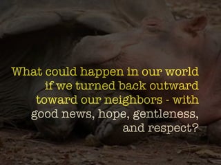-formation?
What could happen in our world
     if we turned back outward
   toward our neighbors - with
  good news, hope, gentleness,
                   and respect?
 