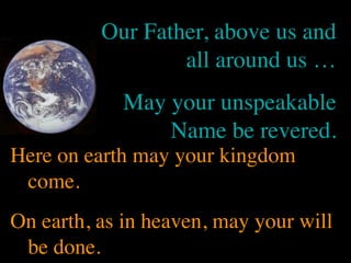 Our Father, above us and
                  all around us …
            May your unspeakable
                Name be revered.
Here on earth may your kingdom
 come.
On earth, as in heaven, may your will
 be done.
 