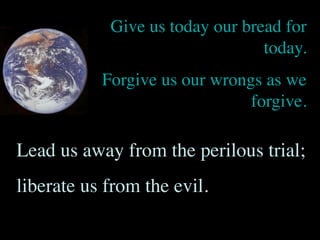 Give us today our bread for
                                 today.
           Forgive us our wrongs as we
                               forgive.

Lead us away from the perilous trial;
liberate us from the evil.
 