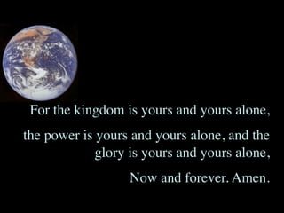 For the kingdom is yours and yours alone,
the power is yours and yours alone, and the
             glory is yours and yours alone,
                   Now and forever. Amen.
 