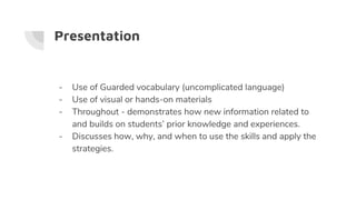 Presentation
- Use of Guarded vocabulary (uncomplicated language)
- Use of visual or hands-on materials
- Throughout - demonstrates how new information related to
and builds on students’ prior knowledge and experiences.
- Discusses how, why, and when to use the skills and apply the
strategies.
 