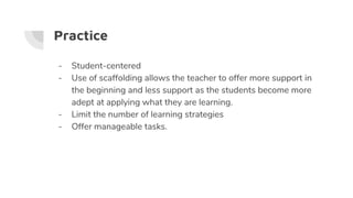 Practice
- Student-centered
- Use of scaffolding allows the teacher to offer more support in
the beginning and less support as the students become more
adept at applying what they are learning.
- Limit the number of learning strategies
- Offer manageable tasks.
 