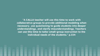“A CALLA teacher will use this time to work with
collaborative groups to provide additional modeling when
necessary, use questioning to guide students into deeper
understandings, and clarify misunderstandings. Teachers
can use this time to tailor small-group instruction to the
individual needs of the students.” p.334
 