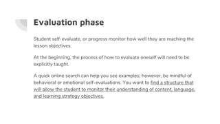 Evaluation phase
Student self-evaluate, or progress monitor how well they are reaching the
lesson objectives.
At the beginning, the process of how to evaluate oneself will need to be
explicitly taught.
A quick online search can help you see examples; however, be mindful of
behavioral or emotional self-evaluations. You want to find a structure that
will allow the student to monitor their understanding of content, language,
and learning strategy objectives.
 