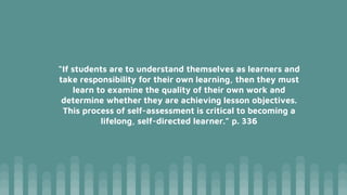 “If students are to understand themselves as learners and
take responsibility for their own learning, then they must
learn to examine the quality of their own work and
determine whether they are achieving lesson objectives.
This process of self-assessment is critical to becoming a
lifelong, self-directed learner.” p. 336
 
