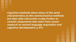 Cognitive methods share many of the same
characteristics as the communicative methods,
but they take instruction a step further to
include components that stem from recent
research on second language acquisition and
cognitive development. p.315
 
