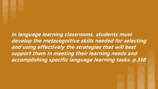 In language learning classrooms, students must
develop the metacognitive skills needed for selecting
and using effectively the strategies that will best
support them in meeting their learning needs and
accomplishing specific language learning tasks. p.318
 