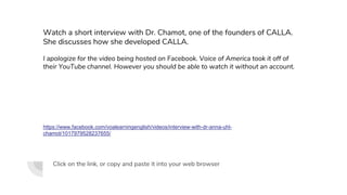 Click on the link, or copy and paste it into your web browser
https://www.facebook.com/voalearningenglish/videos/interview-with-dr-anna-uhl-
chamot/1017979528237655/
Watch a short interview with Dr. Chamot, one of the founders of CALLA.
She discusses how she developed CALLA.
I apologize for the video being hosted on Facebook. Voice of America took it off of
their YouTube channel. However you should be able to watch it without an account.
 