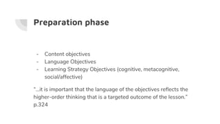 Preparation phase
- Content objectives
- Language Objectives
- Learning Strategy Objectives (cognitive, metacognitive,
social/affective)
“...it is important that the language of the objectives reflects the
higher-order thinking that is a targeted outcome of the lesson.”
p.324
 