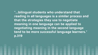 “...bilingual students who understand that
reading in all languages is a similar process and
that the strategies they use to negotiate
meaning in one language can be applied to
negotiating meaning in the second language
tend to be more successful language learners.”
p.319
 