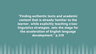 “Finding authentic texts and academic
content that is already familiar to the
learner, while explicitly teaching cross-
linguistics strategies, sets the stage for
the acceleration of English language
development.” p.319
 