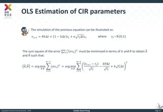 Copyright © Arkus Financial Services - 2014 
Callable Bond Pricing 
Page 12 
OLS Estimation of CIR parameters 
The simulation of the previous equation can be illustrated as: 
푟푡+1=휃푘Δ푡+1−푘Δ푡푟푡+휎푟푡Δ푡휀푡 
where 휀푡~푁(0,1) 
The sum square of the error (휎휀푡)2 푛−1 푖=1 must be minimised in terms of 푘 and 휃 to obtain 푘 and 휃 such that: 푘 ,휃 =argmin 푘,휃 (휎휀푡)2 푛−1 푖=1=argmin 푘,휃 푟푡+1−푟푡 푟푡 − 푘휃Δ푡 푟푡 +푘푟푡Δ푡 2 푛−1 푖=1  