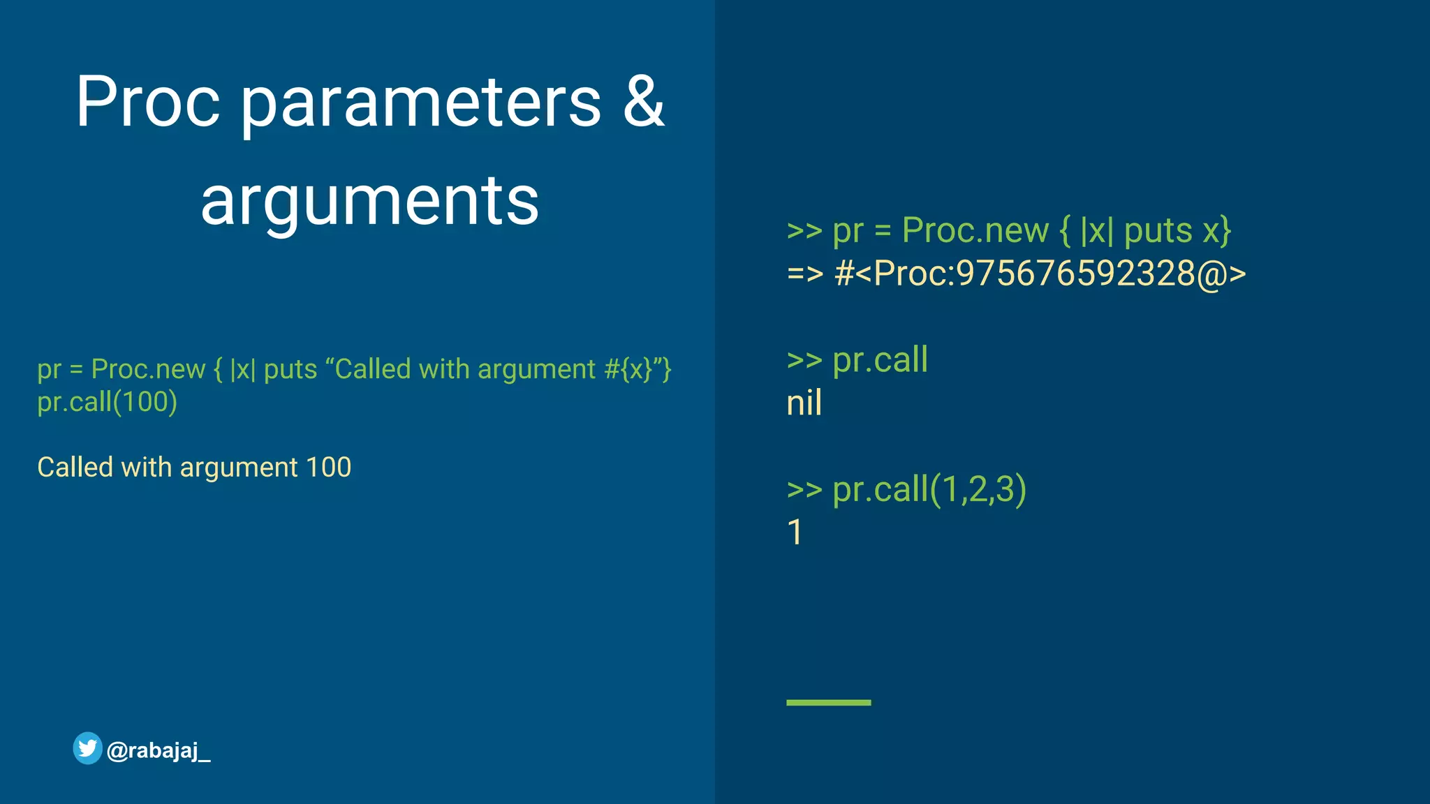 Proc parameters & arguments pr = Proc.new { |x| puts “Called with argument #{x}”} pr.call(100) Called with argument 100 >> pr = Proc.new { |x| puts x} => #<Proc:975676592328@> >> pr.call nil >> pr.call(1,2,3) 1 @rabajaj_ 