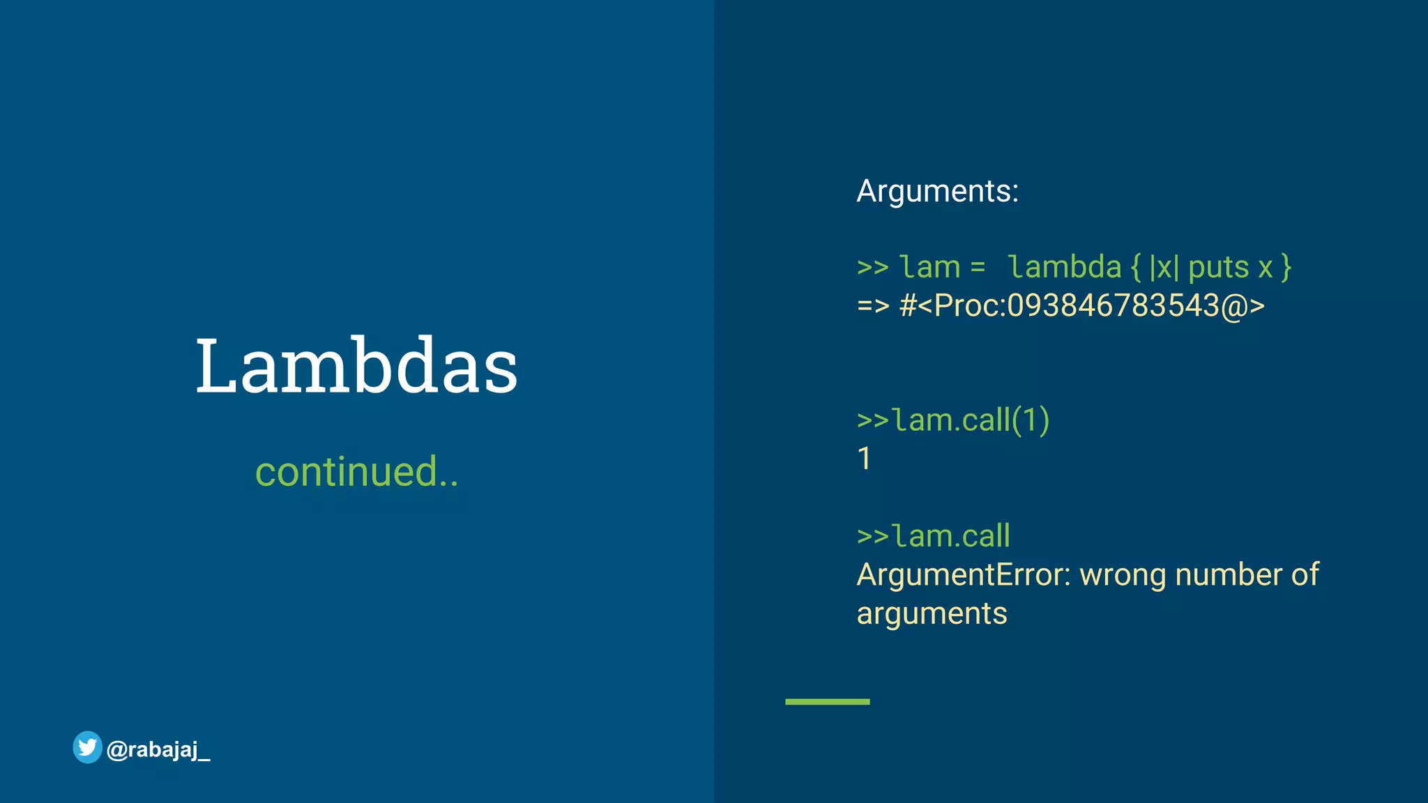 Lambdas continued.. Arguments: >> lam = lambda { |x| puts x } => #<Proc:093846783543@> >>lam.call(1) 1 >>lam.call ArgumentError: wrong number of arguments @rabajaj_ 