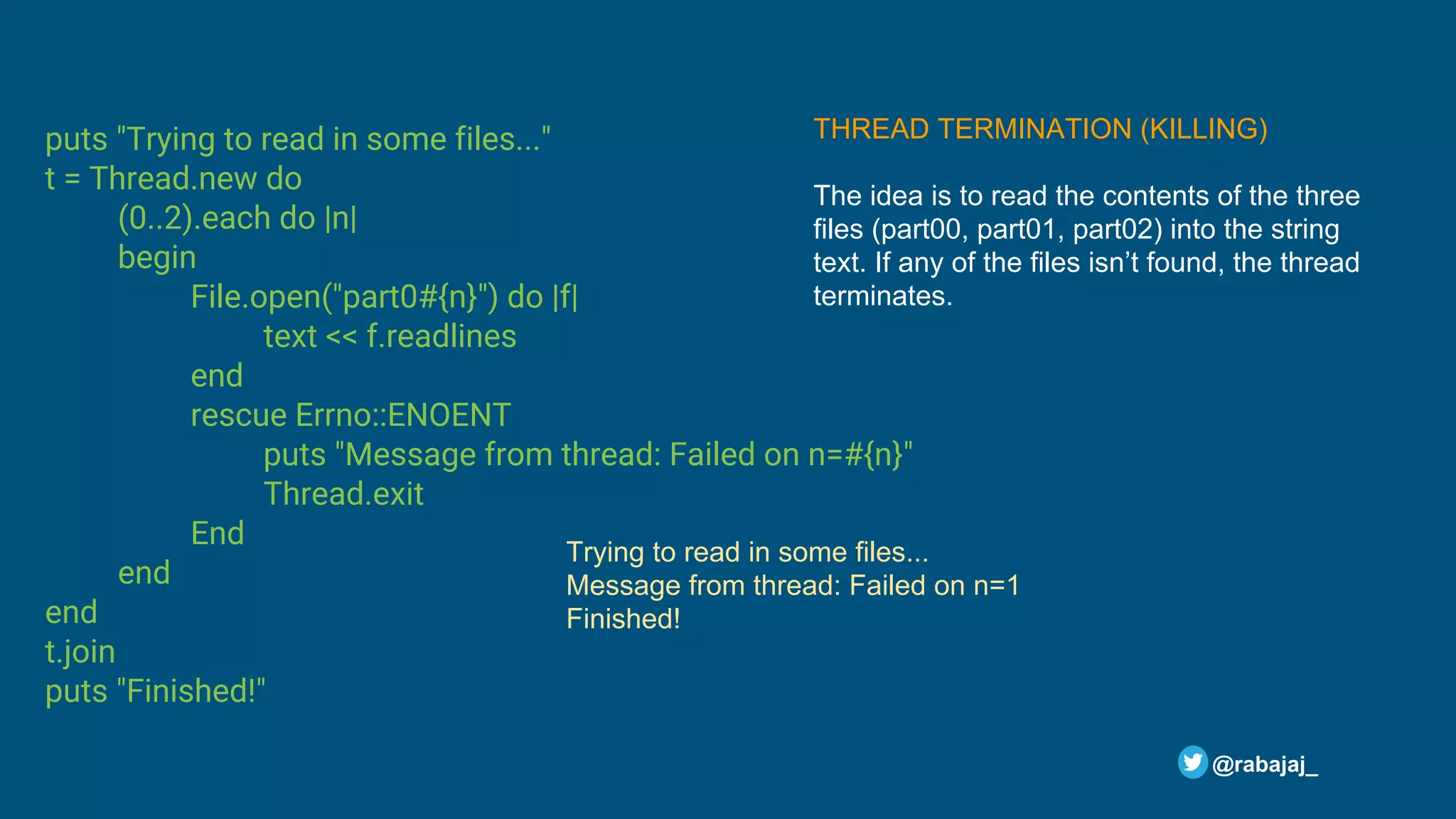 puts "Trying to read in some files..." t = Thread.new do (0..2).each do |n| begin File.open("part0#{n}") do |f| text << f.readlines end rescue Errno::ENOENT puts "Message from thread: Failed on n=#{n}" Thread.exit End end end t.join puts "Finished!" @rabajaj_ Trying to read in some files... Message from thread: Failed on n=1 Finished! THREAD TERMINATION (KILLING) The idea is to read the contents of the three files (part00, part01, part02) into the string text. If any of the files isn’t found, the thread terminates. 
