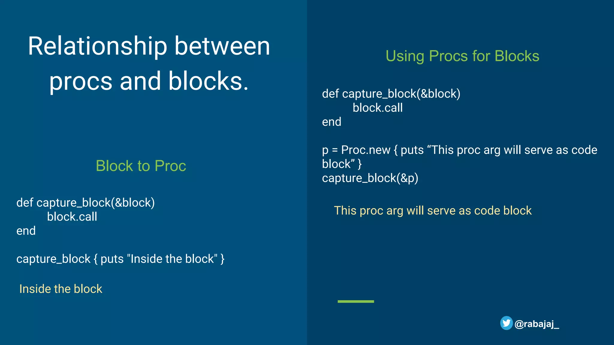 Relationship between procs and blocks. def capture_block(&block) block.call end capture_block { puts "Inside the block" } Block to Proc Using Procs for Blocks def capture_block(&block) block.call end p = Proc.new { puts “This proc arg will serve as code block” } capture_block(&p) @rabajaj_ Inside the block This proc arg will serve as code block 