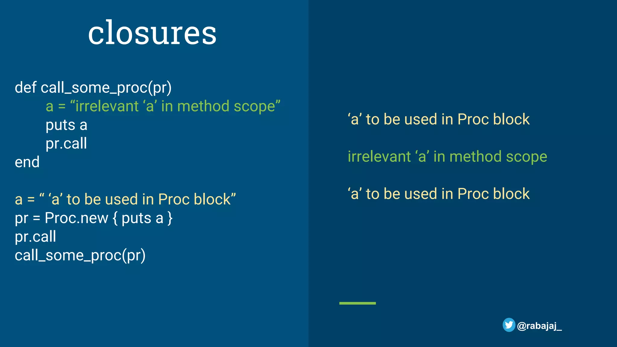 closures def call_some_proc(pr) a = “irrelevant ‘a’ in method scope” puts a pr.call end a = “ ‘a’ to be used in Proc block” pr = Proc.new { puts a } pr.call call_some_proc(pr) ‘a’ to be used in Proc block irrelevant ‘a’ in method scope ‘a’ to be used in Proc block @rabajaj_ 