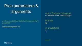 Proc parameters &
arguments
pr = Proc.new { |x| puts “Called with argument #{x}”}
pr.call(100)
Called with argument 100
>> pr = Proc.new { |x| puts x}
=> #<Proc:975676592328@>
>> pr.call
nil
>> pr.call(1,2,3)
1
@rabajaj_
 