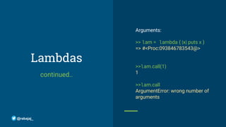 Lambdas
continued..
Arguments:
>> lam = lambda { |x| puts x }
=> #<Proc:093846783543@>
>>lam.call(1)
1
>>lam.call
ArgumentError: wrong number of
arguments
@rabajaj_
 