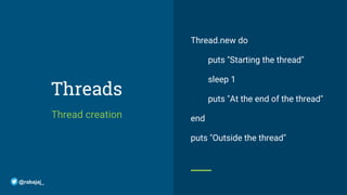 Threads
Thread creation
Thread.new do
puts "Starting the thread"
sleep 1
puts "At the end of the thread"
end
puts "Outside the thread"
@rabajaj_
 