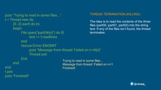 puts "Trying to read in some files..."
t = Thread.new do
(0..2).each do |n|
begin
File.open("part0#{n}") do |f|
text << f.readlines
end
rescue Errno::ENOENT
puts "Message from thread: Failed on n=#{n}"
Thread.exit
End
end
end
t.join
puts "Finished!"
@rabajaj_
Trying to read in some files...
Message from thread: Failed on n=1
Finished!
THREAD TERMINATION (KILLING)
The idea is to read the contents of the three
files (part00, part01, part02) into the string
text. If any of the files isn’t found, the thread
terminates.
 