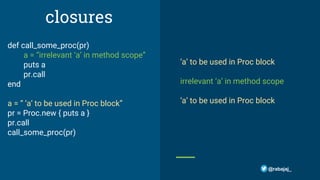 closures
def call_some_proc(pr)
a = “irrelevant ‘a’ in method scope”
puts a
pr.call
end
a = “ ‘a’ to be used in Proc block”
pr = Proc.new { puts a }
pr.call
call_some_proc(pr)
‘a’ to be used in Proc block
irrelevant ‘a’ in method scope
‘a’ to be used in Proc block
@rabajaj_
 