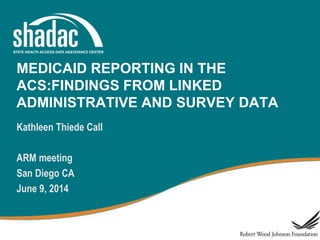 MEDICAID REPORTING IN THE
ACS:FINDINGS FROM LINKED
ADMINISTRATIVE AND SURVEY DATA
Kathleen Thiede Call
ARM meeting
San Diego CA
June 9, 2014
 