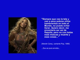 "Siempre que veo la tele y veo a esos pobres niños hambrientos en todo el Mundo, no puedo evitar llorar. Quiero decir, me encantaría ser así de flaquita, pero no con todas esas moscas y muerte y esas cosas..." (Mariah Carey, cantante Pop, 1999)‏ ...Eso es pura envidia... 