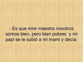 - Es que mire maestra nosotros somos bien, pero bien pobres  y mi papi se le subió a mi mami y decía: 