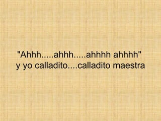 "Ahhh.....ahhh.....ahhhh ahhhh"  y yo calladito....calladito maestra 