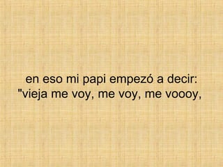 en eso mi papi empezó a decir: "vieja me voy, me voy, me voooy,  