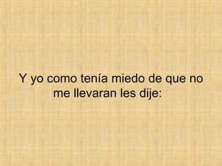 Y yo como tenía miedo de que no me llevaran les dije:  