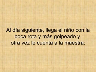 Al día siguiente, llega el niño con la boca rota y más golpeado y  otra vez le cuenta a la maestra: 