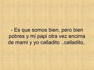 - Es que somos bien, pero bien pobres y mi papi otra vez encima de mami y yo calladito ..calladito,  