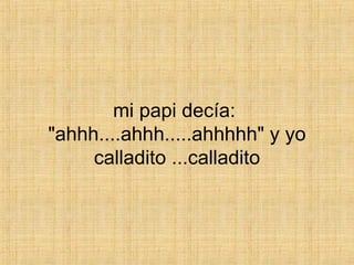 mi papi decía:  "ahhh....ahhh.....ahhhhh" y yo calladito ...calladito 
