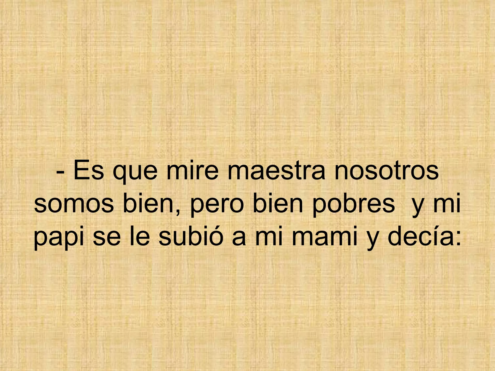 - Es que mire maestra nosotros somos bien, pero bien pobres  y mi papi se le subió a mi mami y decía: 