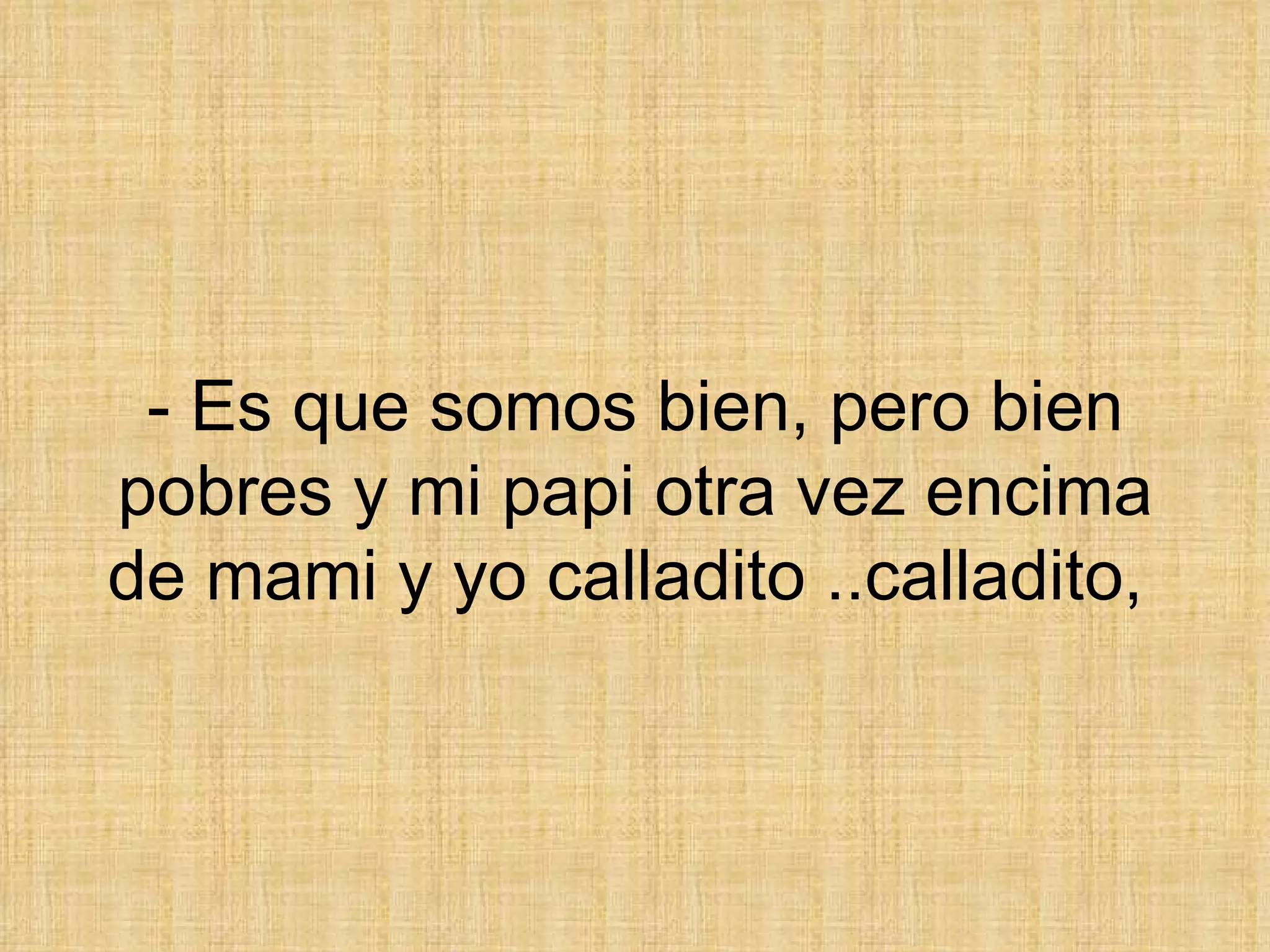 - Es que somos bien, pero bien pobres y mi papi otra vez encima de mami y yo calladito ..calladito,  