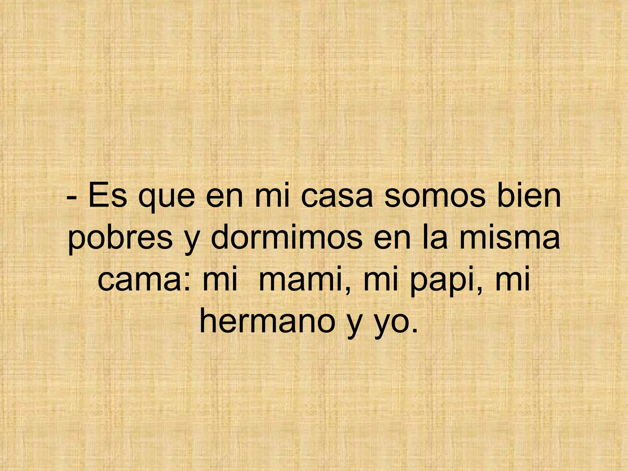 - Es que en mi casa somos bien pobres y dormimos en la misma cama: mi  mami, mi papi, mi hermano y yo.  