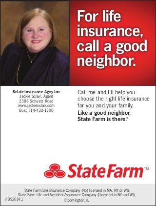 For life
insurance,
call a good
neighbor.
Sclair Insurance Agcy Inc
Jackie Sclair, Agent
2388 Schuetz Road
www.jackiesclair.com
Bus: 314-432-1300

Call me and I’ll help you
choose the right life insurance
for you and your family.
Like a good neighbor,
State Farm is there.
®

State Farm Life Insurance Company (Not licensed in MA, NY or WI),
State Farm Life and Accident Assurance Company (Licensed in NY and WI),
P092014.1
Bloomington, IL

 