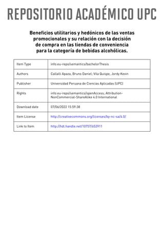 Beneficios utilitarios y hedónicos de las ventas
promocionales y su relación con la decisión
de compra en las tiendas de conveniencia
para la categoría de bebidas alcohólicas.
Item Type info:eu-repo/semantics/bachelorThesis
Authors Callalli Apaza, Bruno Daniel; Vila Quispe, Jordy Kevin
Publisher Universidad Peruana de Ciencias Aplicadas (UPC)
Rights info:eu-repo/semantics/openAccess; Attribution-
NonCommercial-ShareAlike 4.0 International
Download date 07/06/2022 15:59:38
Item License http://creativecommons.org/licenses/by-nc-sa/4.0/
Link to Item http://hdl.handle.net/10757/653911
 