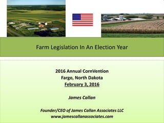 Farm Legislation In An Election Year
2016 Annual CornVention
Fargo, North Dakota
February 3, 2016
James Callan
Founder/CEO of James Callan Associates LLC
www.jamescallanassociates.com
 