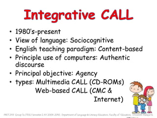 Integrative CALL1980’s-presentView of language: SociocognitiveEnglish teaching paradigm: Content-basedPrinciple use of computers: Authentic discoursePrincipal objective: Agencytypes: Multimedia CALL (CD-ROMs)            Web-based CALL (CMC & 			                           Internet)PBET 2113  Group 7a (TESL) Semester 2 AY 2009-2010,  Department of Language & Literacy Education, Faculty of  Education,  Universiti Malaya KL