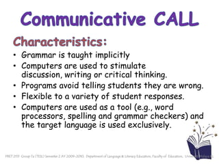 Communicative CALLCharacteristics:Grammar is taught implicitlyComputers are used to stimulate discussion, writing or critical thinking. Programs avoid telling students they are wrong.Flexible to a variety of student responses. Computers are used as a tool (e.g., word processors, spelling and grammar checkers) and the target language is used exclusively. PBET 2113  Group 7a (TESL) Semester 2 AY 2009-2010,  Department of Language & Literacy Education, Faculty of  Education,  Universiti Malaya KL