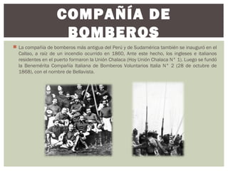  La compañía de bomberos más antigua del Perú y de Sudamérica también se inauguró en el
Callao, a raíz de un incendio ocurrido en 1860, Ante este hecho, los ingleses e italianos
residentes en el puerto formaron la Unión Chalaca (Hoy Unión Chalaca N° 1). Luego se fundó
la Benemérita Compañía Italiana de Bomberos Voluntarios Italia N° 2 (28 de octubre de
1868), con el nombre de Bellavista.
COMPAÑÍA DE
BOMBEROS
 